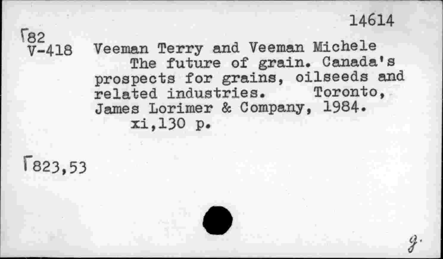 ﻿r82
V-418
14614
Veeman Terry and Veeman Michele
The future of grain. Canada’s prospects for grains, oilseeds and related industries. Toronto, James Lorimer & Company, 1984» xi,130 p.
i'823,53